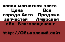 новая магнитная плита › Цена ­ 10 000 - Все города Авто » Продажа запчастей   . Амурская обл.,Благовещенск г.